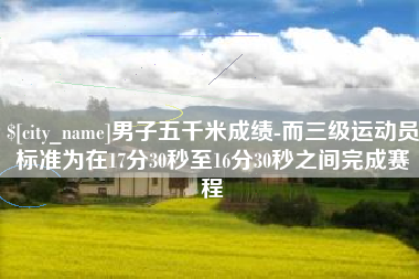 保定男子五千米成绩-而三级运动员标准为在17分30秒至16分30秒之间完成赛程