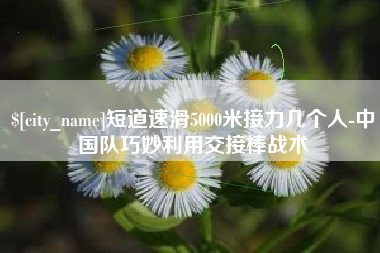 保定短道速滑5000米接力几个人-中国队巧妙利用交接棒战术