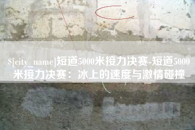 保定短道5000米接力决赛-短道5000米接力决赛：冰上的速度与激情碰撞