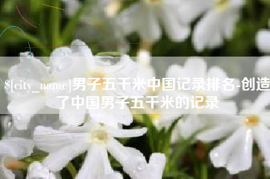 保定男子五千米中国记录排名-创造了中国男子五千米的记录