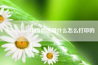 保定中国地图用什么怎么打印的