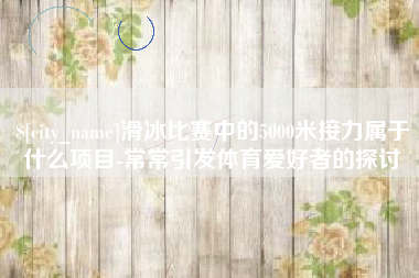 保定滑冰比赛中的5000米接力属于什么项目-常常引发体育爱好者的探讨