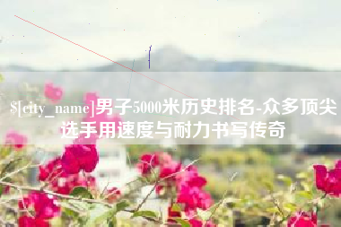 保定男子5000米历史排名-众多顶尖选手用速度与耐力书写传奇
