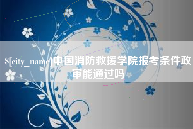 保定中国消防救援学院报考条件政审能通过吗